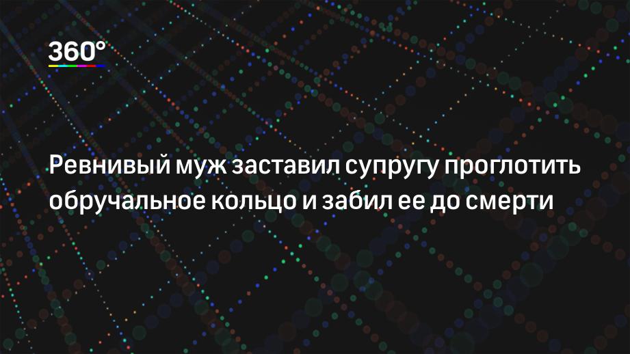 Ревнивый муж заставил супругу проглотить обручальное кольцо и забил ее до смерти