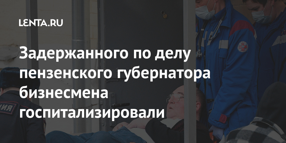 Задержанного по делу пензенского губернатора бизнесмена госпитализировали Задержанного по делу пензенского губернатора бизнесмена госпитализировали Силовые структуры