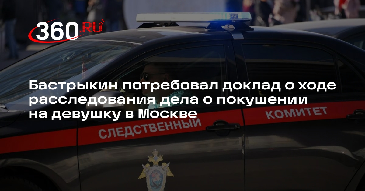 Глава СК Бастрыкин получил доложить о ходе дела о покушении на девушку в Москве